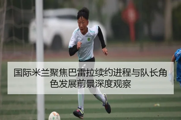 国际米兰聚焦巴雷拉续约进程与队长角色发展前景深度观察 | pg